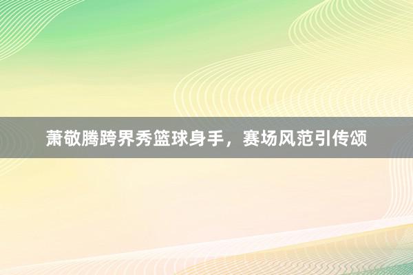 萧敬腾跨界秀篮球身手，赛场风范引传颂